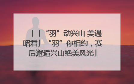 「“羽”动兴山 美遇昭君」“羽”你相约，赛后邂逅兴山绝美风光