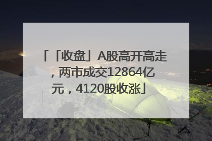 「收盘」A股高开高走，两市成交12864亿元，4120股收涨