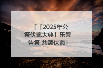 「2025年公祭伏羲大典」乐舞告祭 共颂伏羲