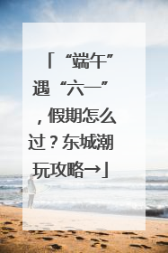 “端午”遇“六一”，假期怎么过？东城潮玩攻略→