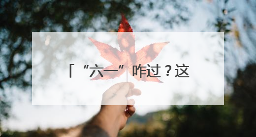 “六一”咋过？这几个宝藏地快收藏，娃来了不想走！