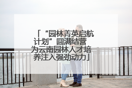 “园林菁英启航计划”圆满结营 为云南园林人才培养注入强劲动力