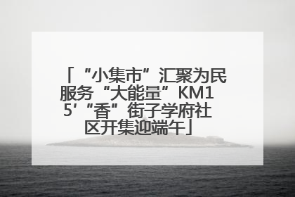 “小集市”汇聚为民服务“大能量”KM15′“香”街子学府社区开集迎端午