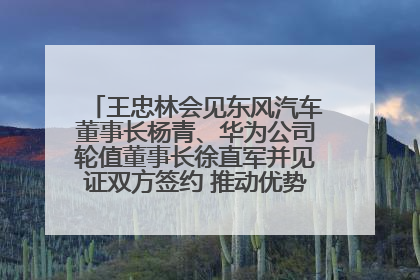 王忠林会见东风汽车董事长杨青、华为公司轮值董事长徐直军并见证双方签约 推动优势互补 实现共赢发展