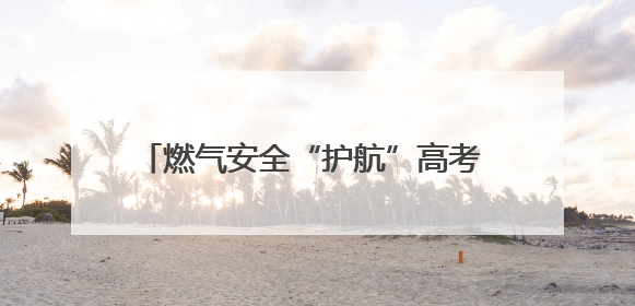 燃气安全“护航”高考 筑牢考场周边“安全网”