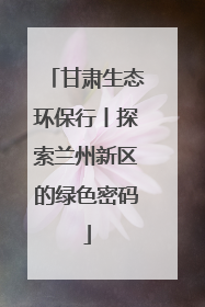 甘肃生态环保行丨探索兰州新区的绿色密码