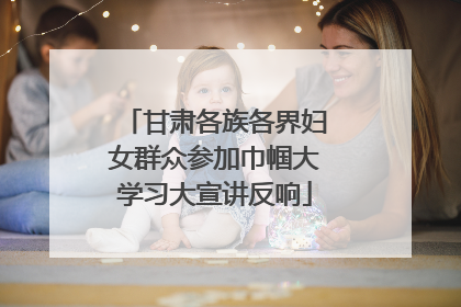 甘肃各族各界妇女群众参加巾帼大学习大宣讲反响