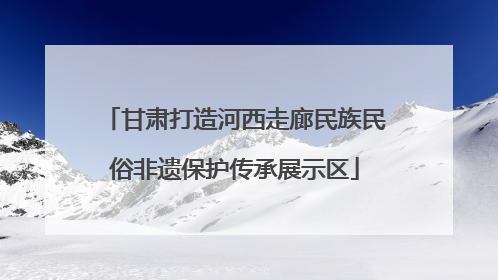 甘肃打造河西走廊民族民俗非遗保护传承展示区