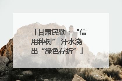 甘肃民勤：“信用种树” 汗水浇出“绿色存折”