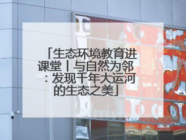 生态环境教育进课堂丨与自然为邻：发现千年大运河的生态之美