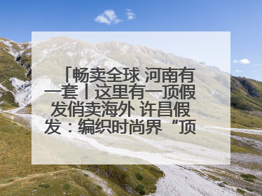 畅卖全球 河南有一套丨这里有一顶假发俏卖海外 许昌假发：编织时尚界“顶上艺术”