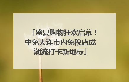 盛夏购物狂欢启幕！中免大连市内免税店成潮流打卡新地标