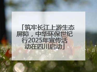 筑牢长江上游生态屏障，中华环保世纪行2025年宣传活动在四川启动