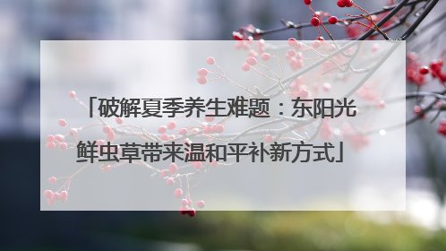 破解夏季养生难题：东阳光鲜虫草带来温和平补新方式