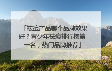 祛痘产品哪个品牌效果好？青少年祛痘排行榜第一名，热门品牌推荐