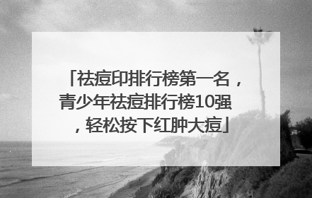 祛痘印排行榜第一名，青少年祛痘排行榜10强，轻松按下红肿大痘