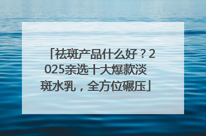 祛斑产品什么好？2025亲选十大爆款淡斑水乳，全方位碾压