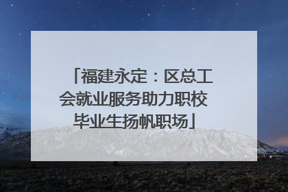 福建永定：区总工会就业服务助力职校毕业生扬帆职场