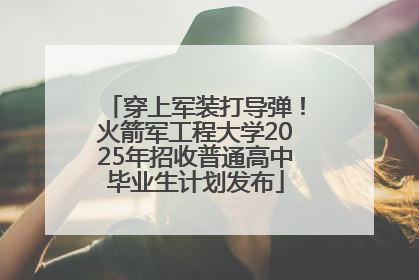 穿上军装打导弹！火箭军工程大学2025年招收普通高中毕业生计划发布