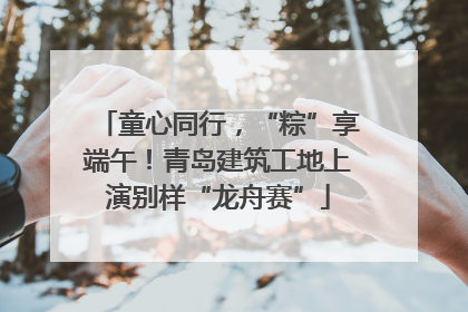 童心同行，“粽”享端午！青岛建筑工地上演别样“龙舟赛”