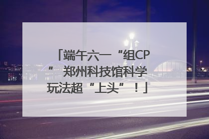 端午六一“组CP” 郑州科技馆科学玩法超“上头”！