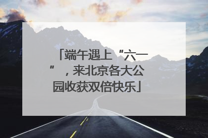 端午遇上“六一”，来北京各大公园收获双倍快乐