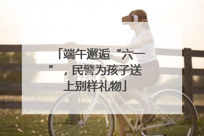 端午邂逅“六一”，民警为孩子送上别样礼物