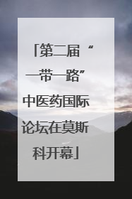 第二届“一带一路”中医药国际论坛在莫斯科开幕
