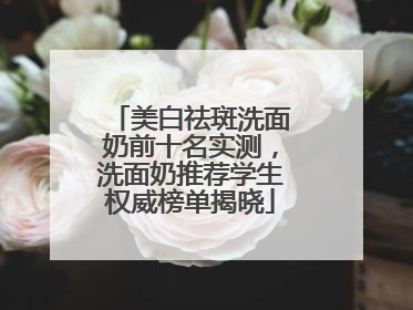 美白祛斑洗面奶前十名实测，洗面奶推荐学生权威榜单揭晓
