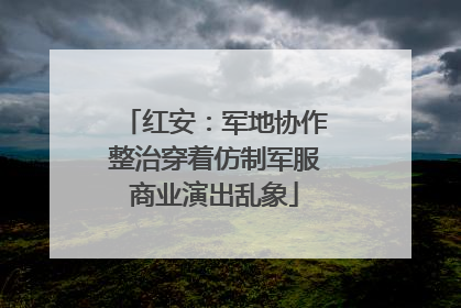 红安：军地协作整治穿着仿制军服商业演出乱象