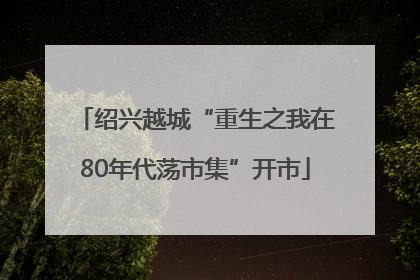 绍兴越城“重生之我在80年代荡市集”开市