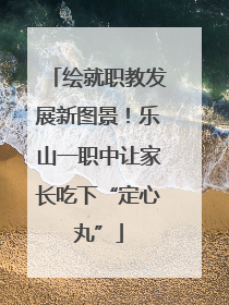 绘就职教发展新图景！乐山一职中让家长吃下“定心丸”