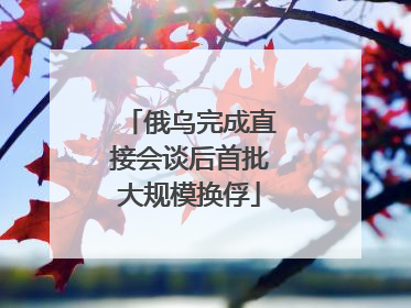 俄乌完成直接会谈后首批大规模换俘