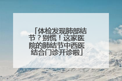 体检发现肺部结节？别慌！这家医院的肺结节中西医结合门诊开诊啦