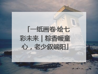 一纸画卷·绘七彩未来｜粽香暖童心，老少叙端阳