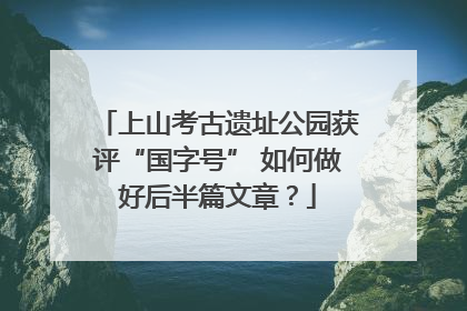 上山考古遗址公园获评“国字号” 如何做好后半篇文章？
