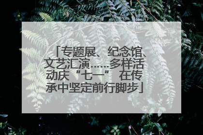 专题展、纪念馆、文艺汇演……多样活动庆“七一” 在传承中坚定前行脚步