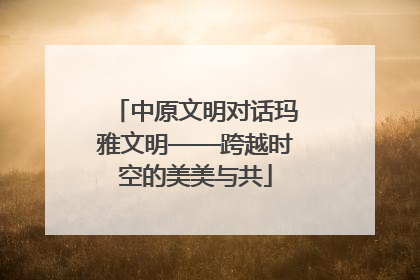 中原文明对话玛雅文明——跨越时空的美美与共