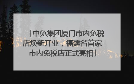 中免集团厦门市内免税店焕新开业，福建省首家市内免税店正式亮相