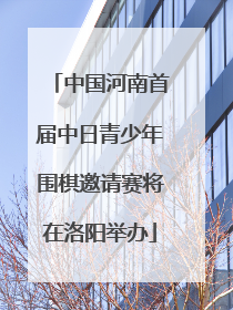 中国河南首届中日青少年围棋邀请赛将在洛阳举办