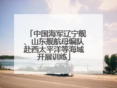 中国海军辽宁舰、山东舰航母编队赴西太平洋等海域开展训练