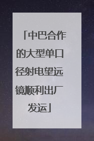 中巴合作的大型单口径射电望远镜顺利出厂发运