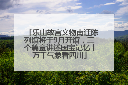 乐山故宫文物南迁陈列馆将于9月开馆，三个篇章讲述国宝记忆丨万千气象看四川