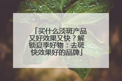 买什么淡斑产品又好效果又快？解锁夏季好物：去斑快效果好的品牌