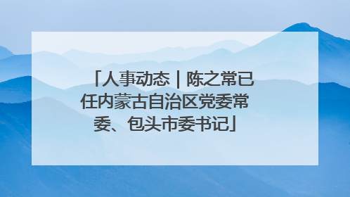 人事动态｜陈之常已任内蒙古自治区党委常委、包头市委书记