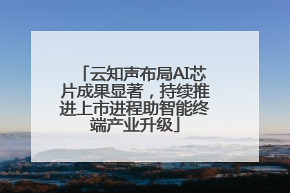 云知声布局AI芯片成果显著，持续推进上市进程助智能终端产业升级