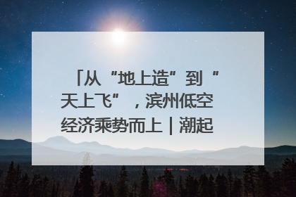 从“地上造”到“天上飞”，滨州低空经济乘势而上｜潮起渤海・网聚黄蓝