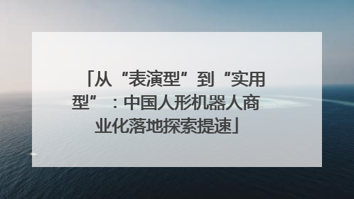 从“表演型”到“实用型”：中国人形机器人商业化落地探索提速