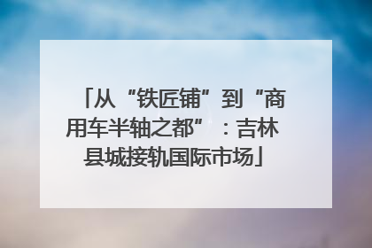 从“铁匠铺”到“商用车半轴之都”：吉林县城接轨国际市场