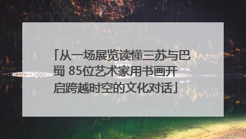 从一场展览读懂三苏与巴蜀 85位艺术家用书画开启跨越时空的文化对话